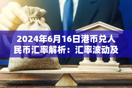 2024年6月16日港币兑人民币汇率解析：汇率波动及影响因素
