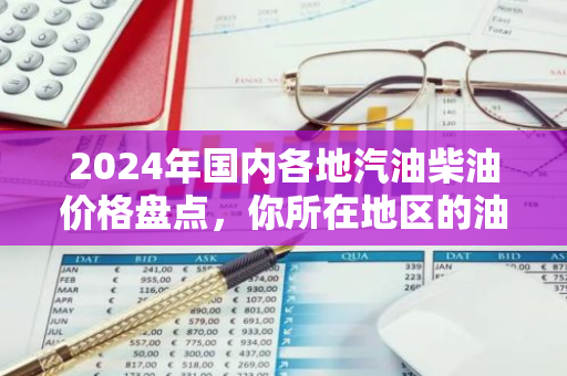 2024年国内各地汽油柴油价格盘点，你所在地区的油价是多少？