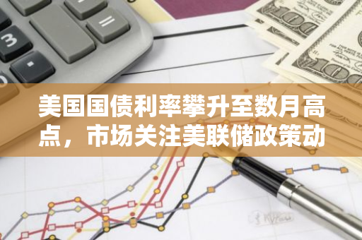 美国国债利率攀升至数月高点，市场关注美联储政策动向