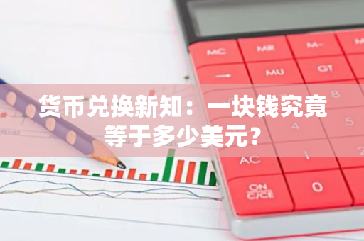 货币兑换新知：一块钱究竟等于多少美元？