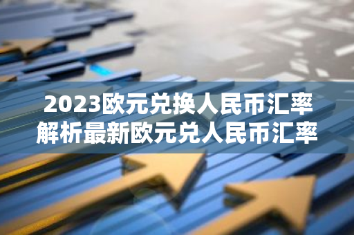 2023欧元兑换人民币汇率解析最新欧元兑人民币汇率是多少？