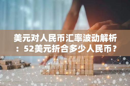 美元对人民币汇率波动解析：52美元折合多少人民币？