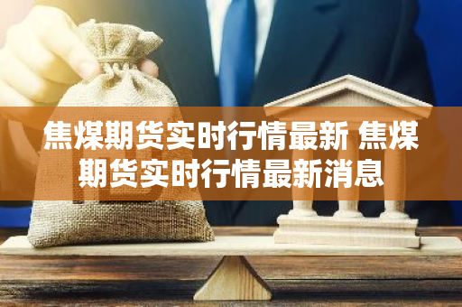 焦煤期货实时行情最新 焦煤期货实时行情最新消息