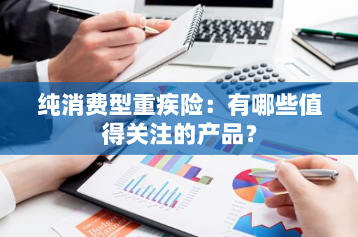 纯消费型重疾险：有哪些值得关注的产品？