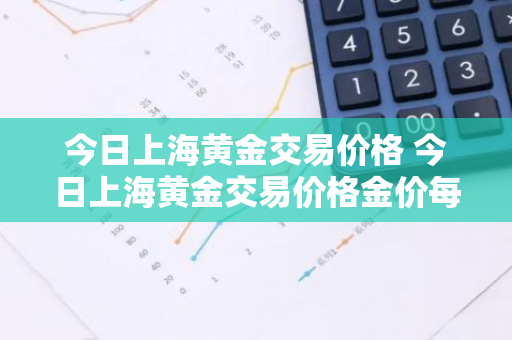 今日上海黄金交易价格 今日上海黄金交易价格金价每克多少