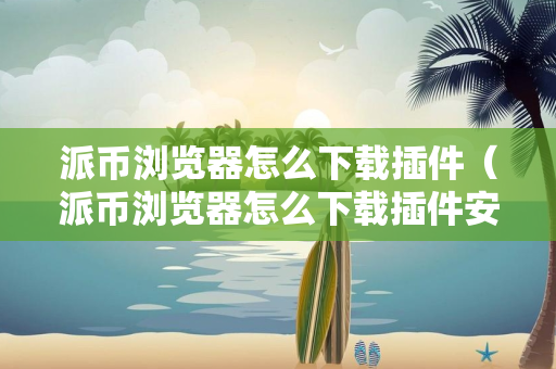 派币浏览器怎么下载插件（派币浏览器怎么下载插件安装）