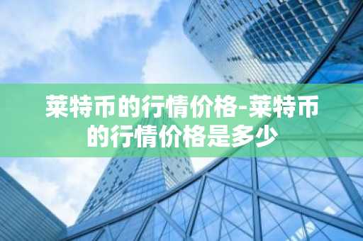 莱特币的行情价格-莱特币的行情价格是多少