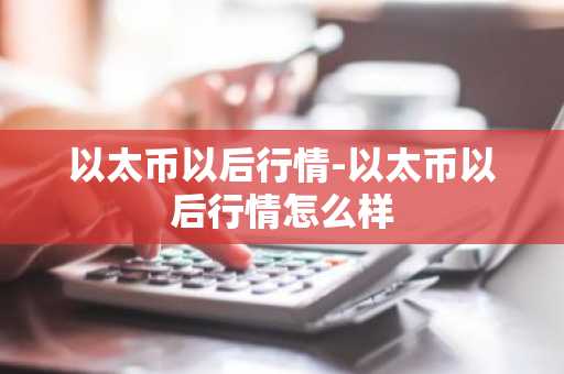 以太币以后行情-以太币以后行情怎么样
